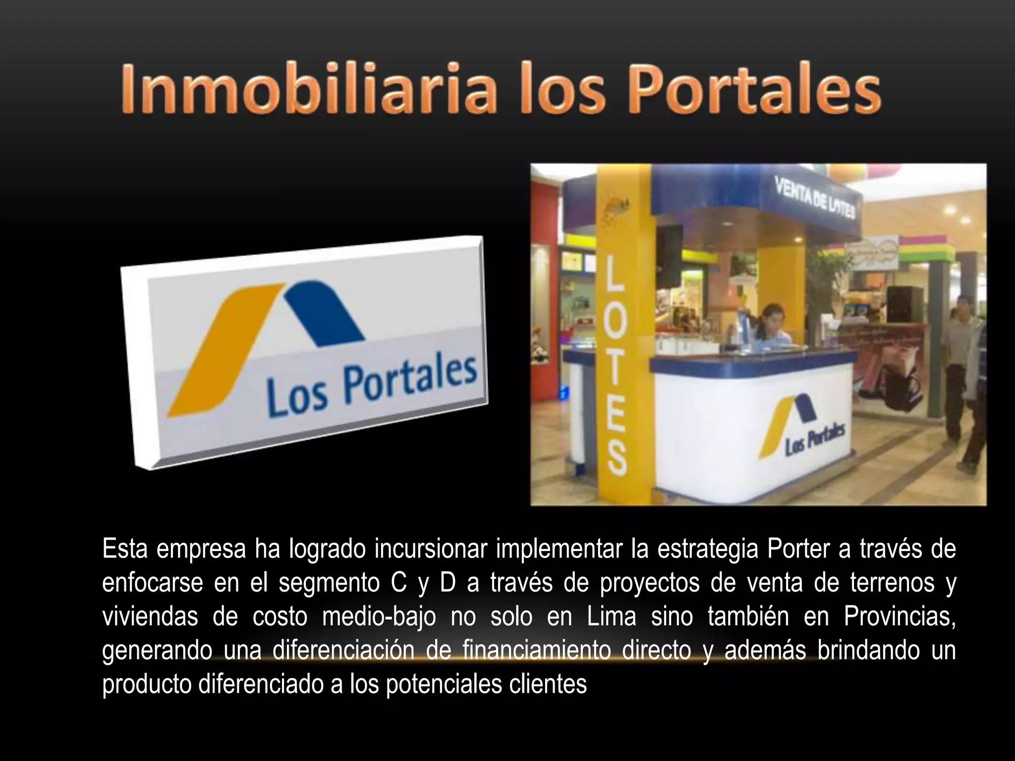Esta empresa ha logrado incursionar implementar la estrategia Porter a través de
enfocarse en el segmento C y D a través de proyectos de venta de terrenos y
viviendas de costo medio-bajo no solo en Lima sino también en Provincias,
generando una diferenciación de financiamiento directo y además brindando un
producto diferenciado a los potenciales clientes
 