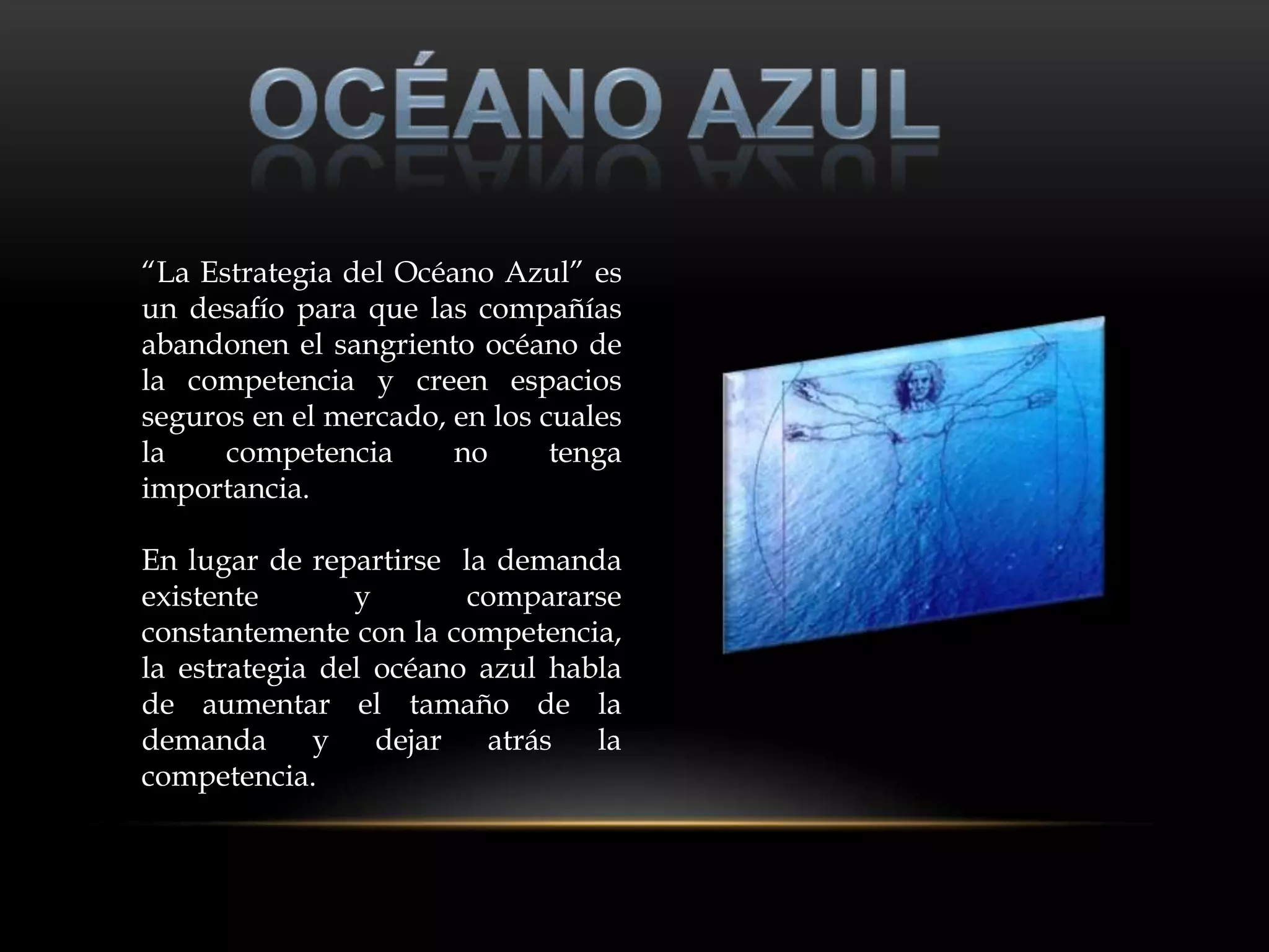 “La Estrategia del Océano Azul” es
un desafío para que las compañías
abandonen el sangriento océano de
la competencia y creen espacios
seguros en el mercado, en los cuales
la    competencia      no      tenga
importancia.

En lugar de repartirse la demanda
existente       y       compararse
constantemente con la competencia,
la estrategia del océano azul habla
de aumentar el tamaño de la
demanda      y    dejar   atrás  la
competencia.
 