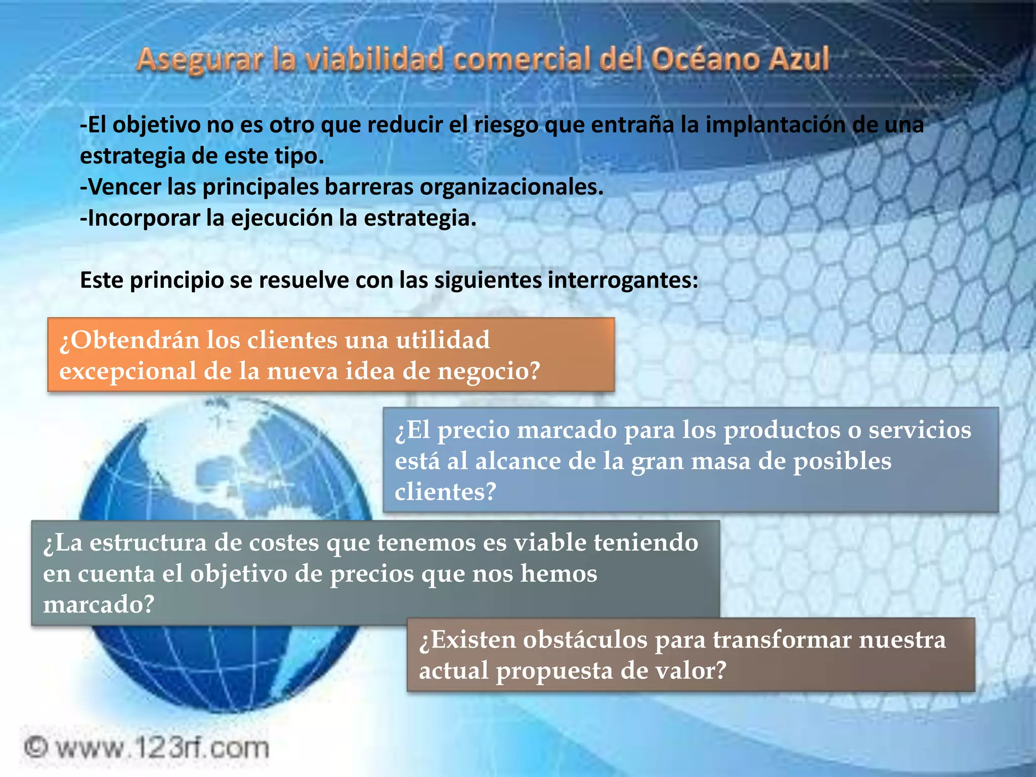 -El objetivo no es otro que reducir el riesgo que entraña la implantación de una
   estrategia de este tipo.
   -Vencer las principales barreras organizacionales.
   -Incorporar la ejecución la estrategia.

   Este principio se resuelve con las siguientes interrogantes:

 ¿Obtendrán los clientes una utilidad
 excepcional de la nueva idea de negocio?

                                 ¿El precio marcado para los productos o servicios
                                 está al alcance de la gran masa de posibles
                                 clientes?
¿La estructura de costes que tenemos es viable teniendo
en cuenta el objetivo de precios que nos hemos
marcado?
                                 ¿Existen obstáculos para transformar nuestra
                                 actual propuesta de valor?
 