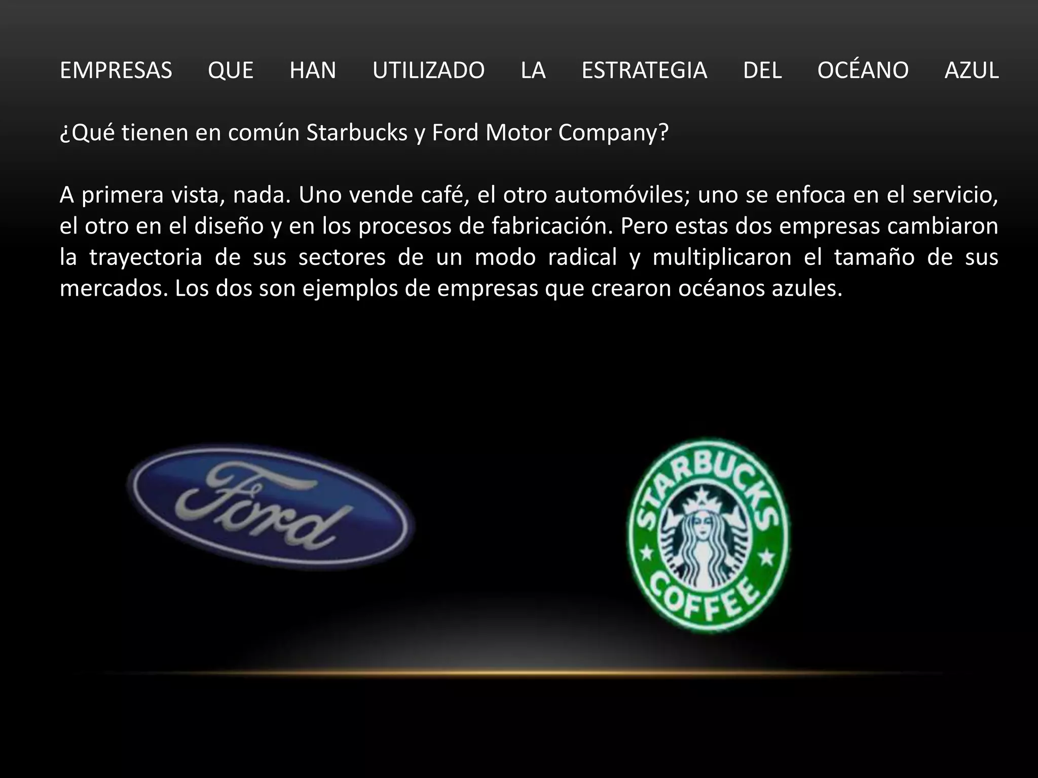 EMPRESAS      QUE    HAN     UTILIZADO     LA    ESTRATEGIA     DEL    OCÉANO      AZUL

¿Qué tienen en común Starbucks y Ford Motor Company?

A primera vista, nada. Uno vende café, el otro automóviles; uno se enfoca en el servicio,
el otro en el diseño y en los procesos de fabricación. Pero estas dos empresas cambiaron
la trayectoria de sus sectores de un modo radical y multiplicaron el tamaño de sus
mercados. Los dos son ejemplos de empresas que crearon océanos azules.
 