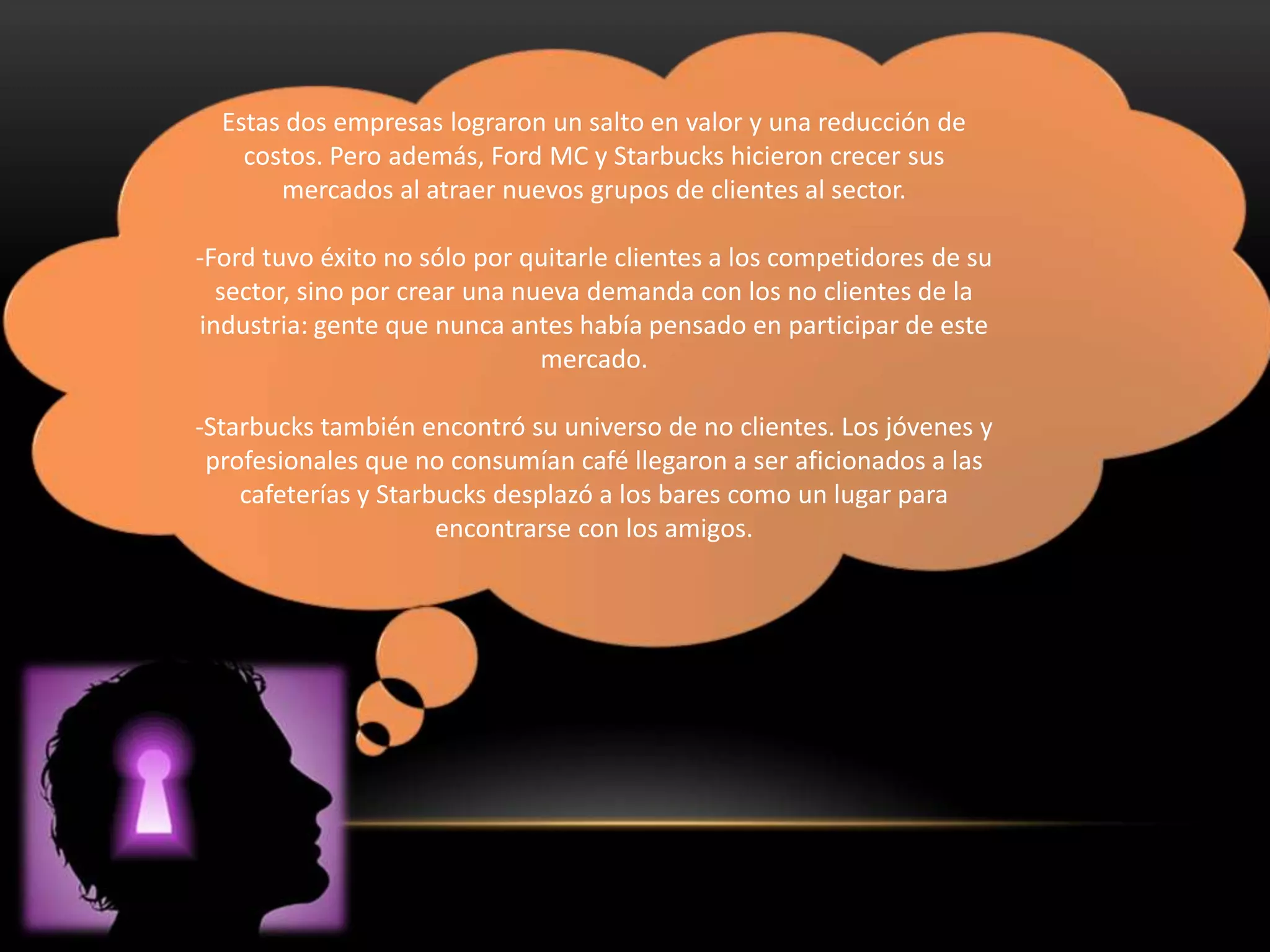Estas dos empresas lograron un salto en valor y una reducción de
    costos. Pero además, Ford MC y Starbucks hicieron crecer sus
       mercados al atraer nuevos grupos de clientes al sector.

-Ford tuvo éxito no sólo por quitarle clientes a los competidores de su
  sector, sino por crear una nueva demanda con los no clientes de la
industria: gente que nunca antes había pensado en participar de este
                               mercado.

-Starbucks también encontró su universo de no clientes. Los jóvenes y
 profesionales que no consumían café llegaron a ser aficionados a las
    cafeterías y Starbucks desplazó a los bares como un lugar para
                      encontrarse con los amigos.
 