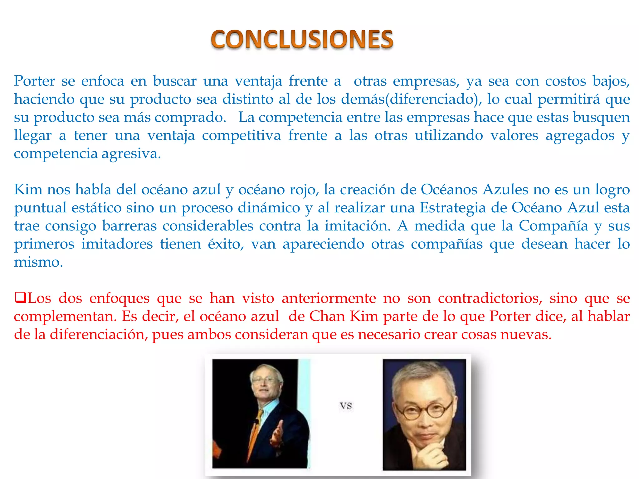 Porter se enfoca en buscar una ventaja frente a otras empresas, ya sea con costos bajos,
haciendo que su producto sea distinto al de los demás(diferenciado), lo cual permitirá que
su producto sea más comprado. La competencia entre las empresas hace que estas busquen
llegar a tener una ventaja competitiva frente a las otras utilizando valores agregados y
competencia agresiva.

Kim nos habla del océano azul y océano rojo, la creación de Océanos Azules no es un logro
puntual estático sino un proceso dinámico y al realizar una Estrategia de Océano Azul esta
trae consigo barreras considerables contra la imitación. A medida que la Compañía y sus
primeros imitadores tienen éxito, van apareciendo otras compañías que desean hacer lo
mismo.

Los dos enfoques que se han visto anteriormente no son contradictorios, sino que se
complementan. Es decir, el océano azul de Chan Kim parte de lo que Porter dice, al hablar
de la diferenciación, pues ambos consideran que es necesario crear cosas nuevas.
 