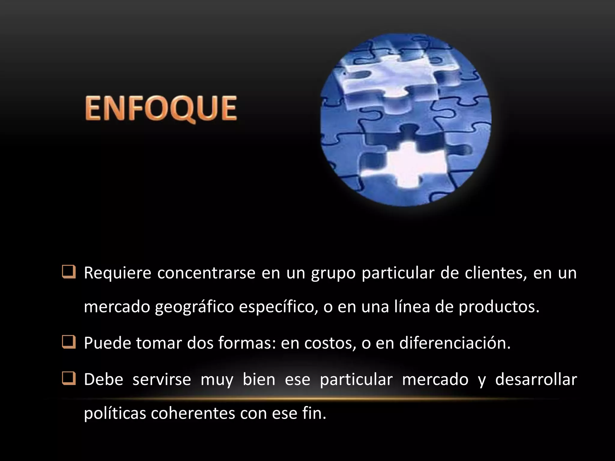  Requiere concentrarse en un grupo particular de clientes, en un
  mercado geográfico específico, o en una línea de productos.
 Puede tomar dos formas: en costos, o en diferenciación.
 Debe servirse muy bien ese particular mercado y desarrollar
  políticas coherentes con ese fin.
 