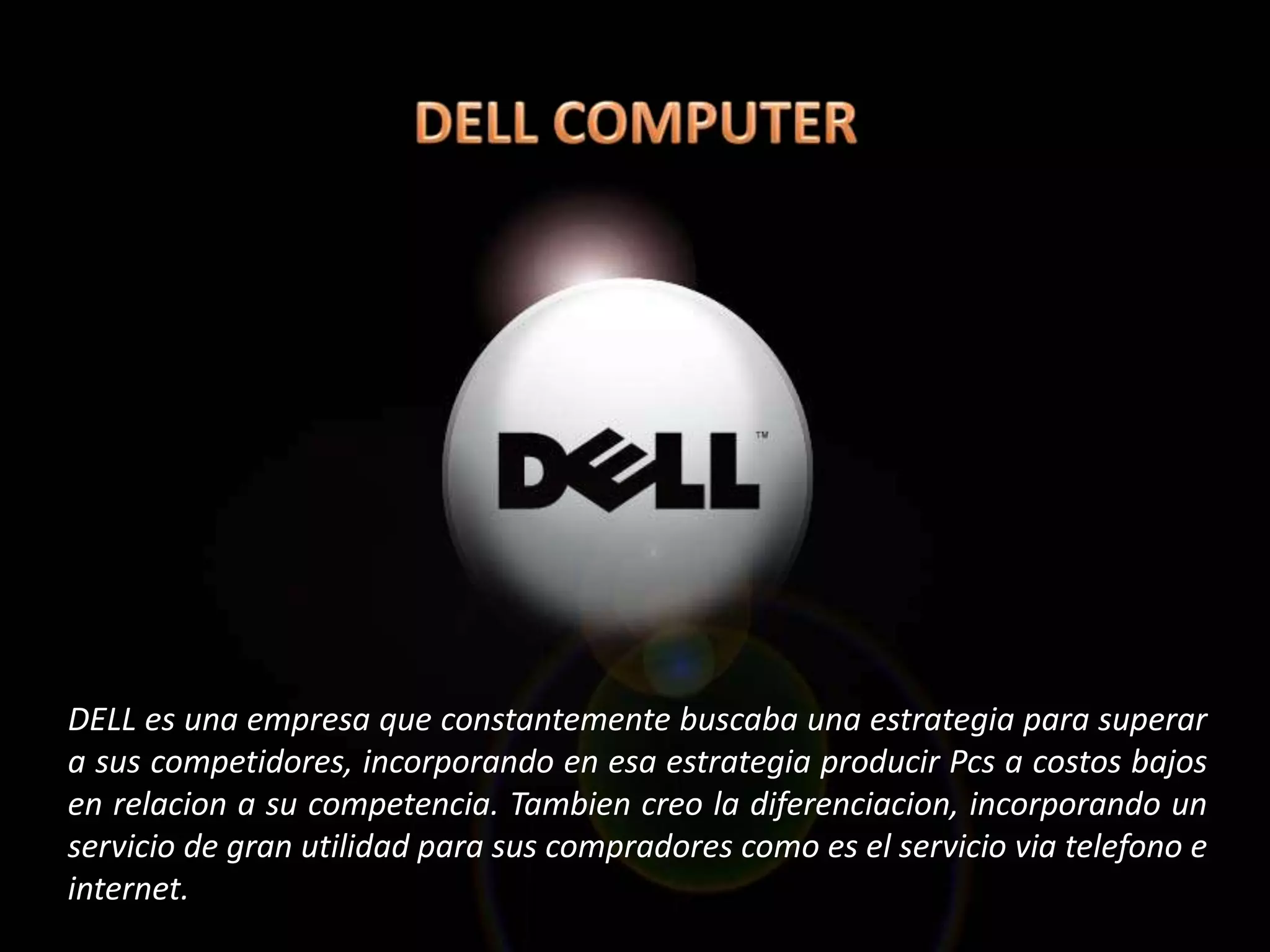 DELL es una empresa que constantemente buscaba una estrategia para superar
a sus competidores, incorporando en esa estrategia producir Pcs a costos bajos
en relacion a su competencia. Tambien creo la diferenciacion, incorporando un
servicio de gran utilidad para sus compradores como es el servicio via telefono e
internet.
 