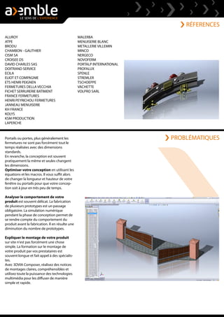 RÉFERENCES
Portails ou portes, plus généralement les
fermetures ne sont pas forcément tout le
temps réalisées avec des dimensions
standards.
En revanche, la conception est souvent
pratiquement la même et seules changent
les dimensions.
Optimiser votre conception en utilisant les
équations et les macros. Il vous suffit alors
de changer la longueur et hauteur de votre
fenêtre ou portails pour que votre concep-
tion soit à jour en très peu de temps.
Analyser le comportement de votre
produit est souvent délicat. La fabrication
de plusieurs prototypes est un passage
obligatoire. La simulation numérique
pendant la phase de conception permet de
se rendre compte du comportement du
produit avant la fabrication. Il en résulte une
diminution du nombre de prototypes.
Expliquer le montage de votre produit
sur site n'est pas forcément une chose
simple. La formation sur le montage de
votre produit par vos prestataires est
souvent longue et fait appel à des spécialis-
tes.
Avec 3DVIA Composer, réalisez des notices
de montages claires, compréhensibles et
utilisez toute la puissance des technologies
multimédia pour les diffuser de manière
simple et rapide.
ALUROY
ATPE
BRODU
CHAMBON - GAUTHIER
CISM SA
CROISEE DS
DAVID CHARLES SAS
DOITRAND SERVICE
ECILA
ELIOT ET COMPAGNIE
ETS HENRI PEIGNEN
FERMETURES DELLA VECCHIA
FICHET SERRURERIE BATIMENT
FRANCE FERMETURES
HENRI PEYRICHOU FERMETURES
JANNEAU MENUISERIE
KH FRANCE
KOLYS
KSM PRODUCTION
LAPERCHE
MALERBA
MENUISERIE BLANC
METALLERIE VILLEMIN
MINCO
NERGECO
NOVOFERM
PORTALP INTERNATIONAL
PROFALUX
SPENLE
STREMLER
TSCHOEPPE
VACHETTE
VOLPRO SARL
PROBLÉMATIQUES
 