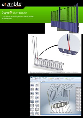 « Des notices de montage interactives et simples
à comprendre »
Si certains systèmes de fermetures sont
simples à mettre en place in situ, pour
certains produits de fermetures, le montage
sur place peut s'avérer compliqué si le
produit n'est pas livré déjà monté.
3DVIA Composer est l'outil idéal pour créer
vos notices de montage. Très simple
d'utilisation, vous créez les différentes vues
clés de votre porte, de votre portail, ou plus
généralement de votre système de
fermeture. Vous réunissez ensuite ces vues
dans un même document, avec la
nomenclature.
Lorsqu'une étape comporte une opération
de montage délicate qui doit faire l'objet
d'une attention particulière, vous utilisez
alors des outils de marquage qui donnent
de précieuses indications afin d'assurer un
montage dans les règles de l'art.
D'autres outils comme les "chemins"
permettent de montrer l'assemblage d'une
pièce dans une autre alors même qu'elle
sont affichées en vue éclatée.
Vous pouvez aussi ajouter à vos différentes
vues des annotations telles que des
étiquettes, ou tous autres éléments qui
permettent d'enrichir la compréhension de
la notice de montage.
Enfin, vous finalisez la notice de montage de
votre système de fermeture pour la diffuser
sur de nombreux supports. Elle peut être
imprimée sur du papier, ou diffusée sur un
support multimédia, avec pour ce dernier
choix, des interactions possibles sur la
notice (comme par exemple, cliquer sur une
pièce dans la nomenclature pour la mettre
en surbrillance dans la vue).
Vous pouvez réaliser un film des étapes du
montage, ou insérer des vues 3D dans une
page Internet avec une nomenclature
interactive, créer des fichiers exécutable qui
incorporent une visionneuse, ou encore
décliner la notice de montage au format
PDF.
Dans cette illustration, nous avons utilisé des annotations ainsi que l'outil de grossissement pour attirer
l'attention sur le montage des montants.
 