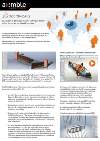 Aujourd'hui, le déploiement de SolidWorks Enterprise PDM peut s’effectuer
en l’espace de 5 jours et la formation des utilisateurs finaux est inférieure à 4
heures. Avec la mise en place d'un coffre-fort centralisé pour vos données de
CAO, votre organisation est immédiatement rationalisée et connectée.
SolidWorks Enterprise PDM n’exige pas de lourdes tâches administratives et
propose ces fonctionnalités clés :
Un coffre-fort centralisé pour sécuriser vos données de conception.
Il permet d'éviter les erreurs et l'écrasement accidentel de fichiers
au sein du bureau d'études. Tous les intervenants utilisent la même
version du document.
Des outils de recherche avancée pour une réutilisation facile de vos
données de conception. Ce qui permet de ne jamais concevoir en
double un assemblage.
Des normes de conformité intégrées. Lors de la conception,
SolidWorks Enterprise PDM génére automatiquement une
nomenclature. Vous avez alors la garantie que la conception reçoit
toujours les pièces appropriées ce qui évite des erreurs coûteuses
pour le fabricant.
Un flux d’opérations rationalisé et plus rapide pour l’ensemble de
votre organisation. En effet, que vous soyez dans un petite
entreprise ou dans une grande multinationale, cette solution
répond aux besoins d'équipes de conception dont les effectifs sont
nombreux et répartis sur plusieurs sites. Avec SolidWorks Enterprise
PDM vous pouvez suivre l'ensemble des processus de contrôle, de
l'étude à la validation de vos conceptions.
La solution de gestion de données techniques dans le
métier des portes, portails et fermetures
SolidWorks Enterprise PDM est une solution de gestion de données
techniques, qui permet de mieux gérer, sécuriser et partager les
informations techniques au sein d'une entreprise.
Elle s'adapte à tout type de bureau d'édutes, ainsi que dans le métier
des portes, portails et fermetures
Vidéo d'introduction à SolidWorks Enterprise PDM :
En résumé, cette solution vous pemet de réduire vos
coûts opérationnels en mettant fin aux assemblages
rompus, aux retards de développement inutiles ou à
l’écrasement accidentel des fichiers. Tous vos
concepteurs, fournisseurs et clients travaillent
désormais avec les mêmes données sécurisées.
D'autre part SolidWorks Enterprise PDM s'interface
avec les principales Solutions ERP du marché.
Si vous souhaitez découvrir l'ensemble des
fonctionnalités de cette solution :
Plus d'information sur SolidWorks Enterprise PDM
 