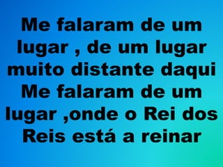 Me falaram de um
lugar , de um lugar
muito distante daqui
Me falaram de um
lugar ,onde o Rei dos
Reis está a reinar
 