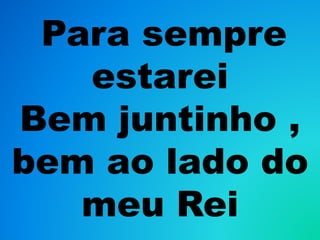 Para sempre
estarei
Bem juntinho ,
bem ao lado do
meu Rei
 