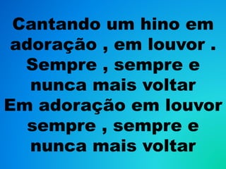 Cantando um hino em
adoração , em louvor .
Sempre , sempre e
nunca mais voltar
Em adoração em louvor
sempre , sempre e
nunca mais voltar
 