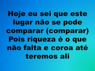 Hoje eu sei que este
lugar não se pode
comparar (comparar)
Pois riqueza é o que
não falta e coroa até
teremos ali
 