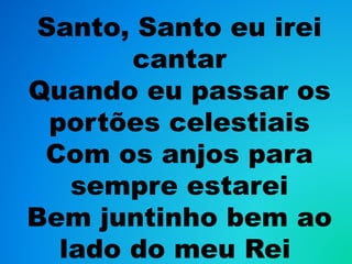 Santo, Santo eu irei
cantar
Quando eu passar os
portões celestiais
Com os anjos para
sempre estarei
Bem juntinho bem ao
lado do meu Rei
 