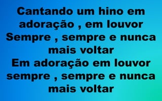 Cantando um hino em
adoração , em louvor
Sempre , sempre e nunca
mais voltar
Em adoração em louvor
sempre , sempre e nunca
mais voltar
 