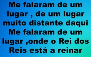 Me falaram de um
lugar , de um lugar
muito distante daqui
Me falaram de um
lugar ,onde o Rei dos
Reis está a reinar
 