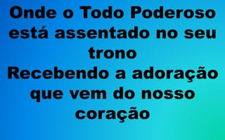 Onde o Todo Poderoso
está assentado no seu
trono
Recebendo a adoração
que vem do nosso
coração
 