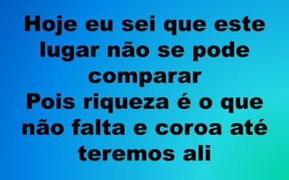 Hoje eu sei que este
lugar não se pode
comparar
Pois riqueza é o que
não falta e coroa até
teremos ali
 