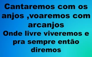 Cantaremos com os
anjos ,voaremos com
arcanjos
Onde livre viveremos e
pra sempre então
diremos
 