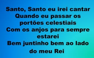 Santo, Santo eu irei cantar
Quando eu passar os
portões celestiais
Com os anjos para sempre
estarei
Bem juntinho bem ao lado
do meu Rei
 