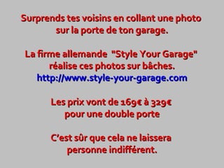 Surprends tes voisins en collant une photo
sur la porte de ton garage.
La firme allemande "Style Your Garage"
réalise ces photos sur bâches.
http://www.style-your-garage.com
Les prix vont de 169€ à 329€
pour une double porte
C’est sûr que cela ne laissera
personne indifférent.