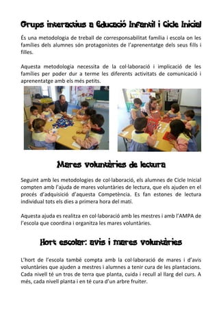 Grups interactius a Educació Infantil i Cicle Inicial
És una metodologia de treball de corresponsabilitat família i escola on les
famílies dels alumnes són protagonistes de l’aprenentatge dels seus fills i
filles.
Aquesta metodologia necessita de la col·laboració i implicació de les
famílies per poder dur a terme les diferents activitats de comunicació i
aprenentatge amb els més petits.
Mares voluntàries de lectura
Seguint amb les metodologies de col·laboració, els alumnes de Cicle Inicial
compten amb l’ajuda de mares voluntàries de lectura, que els ajuden en el
procés d’adquisició d’aquesta Competència. Es fan estones de lectura
individual tots els dies a primera hora del matí.
Aquesta ajuda es realitza en col·laboració amb les mestres i amb l’AMPA de
l’escola que coordina i organitza les mares voluntàries.
Hort escolar: avis i mares voluntàries
L’hort de l’escola també compta amb la col·laboració de mares i d’avis
voluntàries que ajuden a mestres i alumnes a tenir cura de les plantacions.
Cada nivell té un tros de terra que planta, cuida i recull al llarg del curs. A
més, cada nivell planta i en té cura d’un arbre fruiter.
 