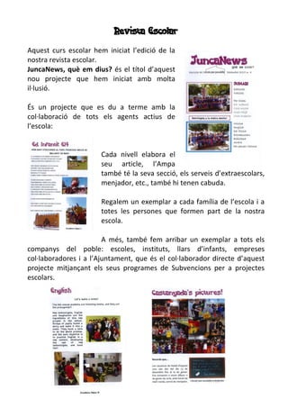 Revista Escolar
Aquest curs escolar hem iniciat l’edició de la
nostra revista escolar.
JuncaNews, què em dius? és el títol d’aquest
nou projecte que hem iniciat amb molta
il·lusió.
És un projecte que es du a terme amb la
col·laboració de tots els agents actius de
l’escola:
Cada nivell elabora el
seu article, l’Ampa
també té la seva secció, els serveis d’extraescolars,
menjador, etc., també hi tenen cabuda.
Regalem un exemplar a cada família de l’escola i a
totes les persones que formen part de la nostra
escola.
A més, també fem arribar un exemplar a tots els
companys del poble: escoles, instituts, llars d’infants, empreses
col·laboradores i a l’Ajuntament, que és el col·laborador directe d’aquest
projecte mitjançant els seus programes de Subvencions per a projectes
escolars.
 