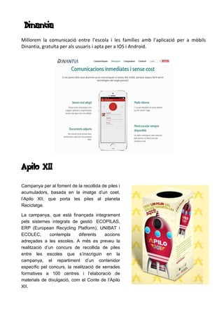 Dinantia
Millorem la comunicació entre l’escola i les famílies amb l’aplicació per a mòbils
Dinantia, gratuïta per als usuaris i apta per a IOS i Android.
Apilo XII
Campanya per al foment de la recollida de piles i
acumuladors, basada en la imatge d’un coet,
l’Apilo XII, que porta les piles al planeta
Reciclatge.
La campanya, que està finançada íntegrament
pels sistemes integrats de gestió ECOPILAS,
ERP (European Recycling Platform), UNIBAT i
ECOLEC, contempla diferents accions
adreçades a les escoles. A més es preveu la
realització d’un concurs de recollida de piles
entre les escoles que s’inscriguin en la
campanya, el repartiment d’un contenidor
específic pel concurs, la realització de xerrades
formatives a 100 centres i l’elaboració de
materials de divulgació, com el Conte de l’Apilo
XII.
 
