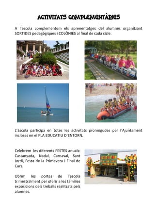 ACTIVITATS COMPLEMENTÀRIES
A l’escola complementem els aprenentatges del alumnes organitzant
SORTIDES pedagògiques i COLÒNIES al final de cada cicle.
L’Escola participa en totes les activitats promogudes per l’Ajuntament
incloses en el PLA EDUCATIU D’ENTORN.
Celebrem les diferents FESTES anuals:
Castanyada, Nadal, Carnaval, Sant
Jordi, Festa de la Primavera i Final de
Curs.
Obrim les portes de l’escola
trimestralment per oferir a les famílies
exposicions dels treballs realitzats pels
alumnes.
 
