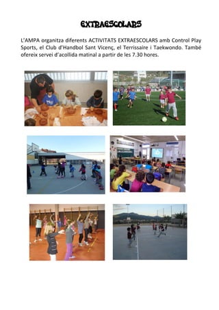 EXTRAESCOLARS
L’AMPA organitza diferents ACTIVITATS EXTRAESCOLARS amb Control Play
Sports, el Club d’Handbol Sant Vicenç, el Terrissaire i Taekwondo. També
ofereix servei d’acollida matinal a partir de les 7.30 hores.
 
