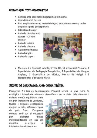 ESPAIS QUE TOTS COMPARTIM
 Gimnàs amb escenari i magatzems de material
 Vestidors amb dutxes
 Pati ampli amb sorral, material de joc, jocs pintats a terra, taules
de picnic i pista poliesportiva.
 Biblioteca Escolar
 Aula de ciències amb
suport TIC i hort
escolar
 Aula de música
 Aula de plàstica
 Aula d’Informàtica
 Aula d’Anglès
 Aules de suport
 Mestres: 7 a Educació Infantil, 1 TEI a EI3, 12 a Educació Primària, 2
Especialistes de Pedagogia Terapèutica, 2 Especialites de Llengua
Anglesa, 1 Especialista de Música, Mestra de Religó i 2
Especialistes d’Educació Física.
SERVEI DE MENJADOR AMB CUINA PRÒPIA
L’empresa 7 i tria és l’encarregada d’aquest servei. La seva cuina és
ecològica i introdueix aliments diversificats en la dieta dels alumnes i
elabora menús equilibrats amb
un gran increment de verdures,
fruites i llegums ecològiques
afegint, a més, diferents tipus
de peix fresc. L’empresa
compta amb tot el necessari
per elaborar dietes
individualitzades en cas de
malaltia, al·lèrgies o
intoleràncies alimentàries.
 