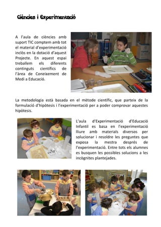 Ciències i Experimentació
A l’aula de ciències amb
suport TIC comptem amb tot
el material d’experimentació
inclòs en la dotació d’aquest
Projecte. En aquest espai
treballem els diferents
continguts científics de
l’àrea de Coneixement de
Medi a Educació.
La metodologia està basada en el mètode científic, que parteix de la
formulació d’hipòtesis i l’experimentació per a poder comprovar aquestes
hipòtesis.
L’aula d’Experimentació d’Educació
Infantil es basa en l’experimentació
lliure amb materials diversos per
solucionar i resoldre les preguntes que
exposa la mestra després de
l’experimentació. Entre tots els alumnes
es busquen les possibles solucions a les
incògnites plantejades.
 