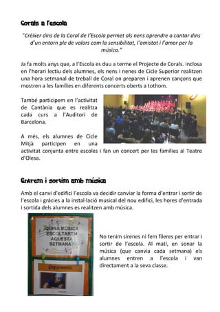 Corals a l’escola
“Créixer dins de la Coral de l’Escola permet als nens aprendre a cantar dins
d’un entorn ple de valors com la sensibilitat, l’amistat i l’amor per la
música.”
Ja fa molts anys que, a l’Escola es duu a terme el Projecte de Corals. Inclosa
en l’horari lectiu dels alumnes, els nens i nenes de Cicle Superior realitzen
una hora setmanal de treball de Coral on preparen i aprenen cançons que
mostren a les famílies en diferents concerts oberts a tothom.
També participem en l’activitat
de Cantània que es realitza
cada curs a l’Auditori de
Barcelona.
A més, els alumnes de Cicle
Mitjà participen en una
activitat conjunta entre escoles i fan un concert per les famílies al Teatre
d’Olesa.
Entrem i sortim amb música
Amb el canvi d’edifici l’escola va decidir canviar la forma d’entrar i sortir de
l’escola i gràcies a la instal·lació musical del nou edifici, les hores d’entrada
i sortida dels alumnes es realitzen amb música.
No tenim sirenes ni fem fileres per entrar i
sortir de l’escola. Al matí, en sonar la
música (que canvia cada setmana) els
alumnes entren a l’escola i van
directament a la seva classe.
 