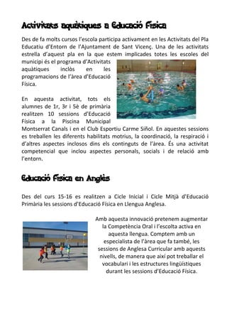 Activitats aquàtiques a Educació Física
Des de fa molts cursos l’escola participa activament en les Activitats del Pla
Educatiu d’Entorn de l’Ajuntament de Sant Vicenç. Una de les activitats
estrella d’aquest pla en la que estem implicades totes les escoles del
municipi és el programa d’Activitats
aquàtiques inclòs en les
programacions de l’àrea d’Educació
Física.
En aquesta activitat, tots els
alumnes de 1r, 3r i 5è de primària
realitzen 10 sessions d’Educació
Física a la Piscina Municipal
Montserrat Canals i en el Club Esportiu Carme Siñol. En aquestes sessions
es treballen les diferents habilitats motrius, la coordinació, la respiració i
d’altres aspectes inclosos dins els continguts de l’àrea. És una activitat
competencial que inclou aspectes personals, socials i de relació amb
l’entorn.
Educació Física en Anglès
Des del curs 15-16 es realitzen a Cicle Inicial i Cicle Mitjà d’Educació
Primària les sessions d’Educació Física en Llengua Anglesa.
Amb aquesta innovació pretenem augmentar
la Competència Oral i l’escolta activa en
aquesta llengua. Comptem amb un
especialista de l’àrea que fa també, les
sessions de Anglesa Curricular amb aquests
nivells, de manera que així pot treballar el
vocabulari i les estructures lingüístiques
durant les sessions d’Educació Física.
 