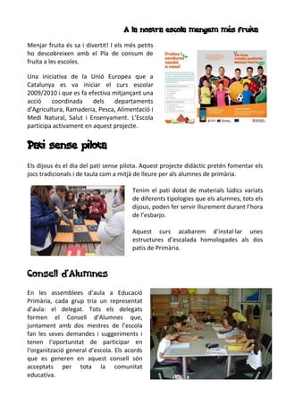 A la nostra escola mengem més fruita
Menjar fruita és sa i divertit! I els més petits
ho descobreixen amb el Pla de consum de
fruita a les escoles.
Una iniciativa de la Unió Europea que a
Catalunya es va iniciar el curs escolar
2009/2010 i que es fa efectiva mitjançant una
acció coordinada dels departaments
d'Agricultura, Ramaderia, Pesca, Alimentació i
Medi Natural, Salut i Ensenyament. L’Escola
participa activament en aquest projecte.
Pati sense pilota
Els dijous és el dia del pati sense pilota. Aquest projecte didàctic pretén fomentar els
jocs tradicionals i de taula com a mitjà de lleure per als alumnes de primària.
Tenim el pati dotat de materials lúdics variats
de diferents tipologies que els alumnes, tots els
dijous, poden fer servir lliurement durant l’hora
de l’esbarjo.
Aquest curs acabarem d’instal·lar unes
estructures d’escalada homologades als dos
patis de Primària.
Consell d’Alumnes
En les assemblees d’aula a Educació
Primària, cada grup tria un representat
d’aula: el delegat. Tots els delegats
formen el Consell d’Alumnes que,
juntament amb dos mestres de l’escola
fan les seves demandes i suggeriments i
tenen l’oportunitat de participar en
l’organització general d’escola. Els acords
que es generen en aquest consell són
acceptats per tota la comunitat
educativa.
 