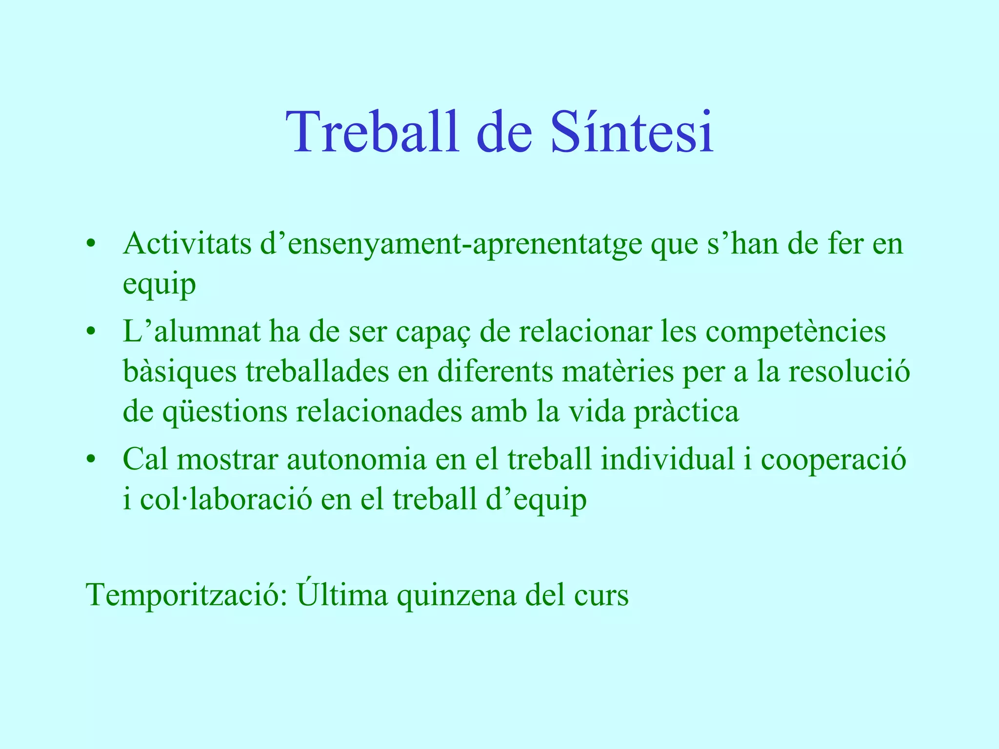 Treball de Síntesi
• Activitats d’ensenyament-aprenentatge que s’han de fer en
  equip
• L’alumnat ha de ser capaç de relacionar les competències
  bàsiques treballades en diferents matèries per a la resolució
  de qüestions relacionades amb la vida pràctica
• Cal mostrar autonomia en el treball individual i cooperació
  i col·laboració en el treball d’equip

Temporització: Última quinzena del curs
 
