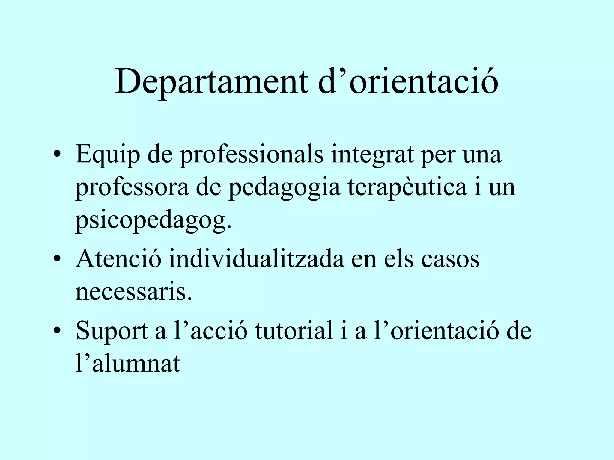 Departament d’orientació
• Equip de professionals integrat per una
  professora de pedagogia terapèutica i un
  psicopedagog.
• Atenció individualitzada en els casos
  necessaris.
• Suport a l’acció tutorial i a l’orientació de
  l’alumnat
 