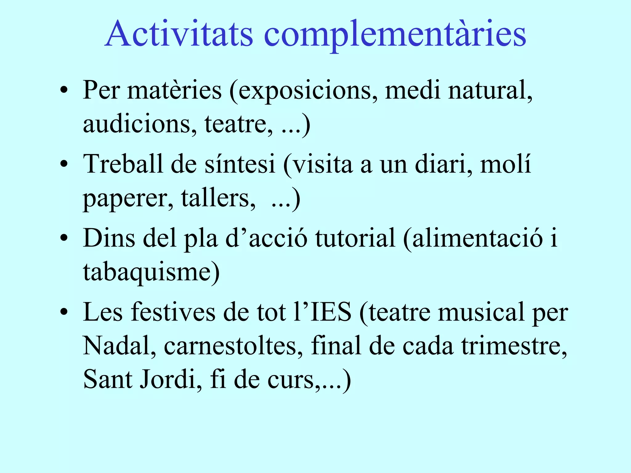 Activitats complementàries
• Per matèries (exposicions, medi natural,
  audicions, teatre, ...)
• Treball de síntesi (visita a un diari, molí
  paperer, tallers, ...)
• Dins del pla d’acció tutorial (alimentació i
  tabaquisme)
• Les festives de tot l’IES (teatre musical per
  Nadal, carnestoltes, final de cada trimestre,
  Sant Jordi, fi de curs,...)
 