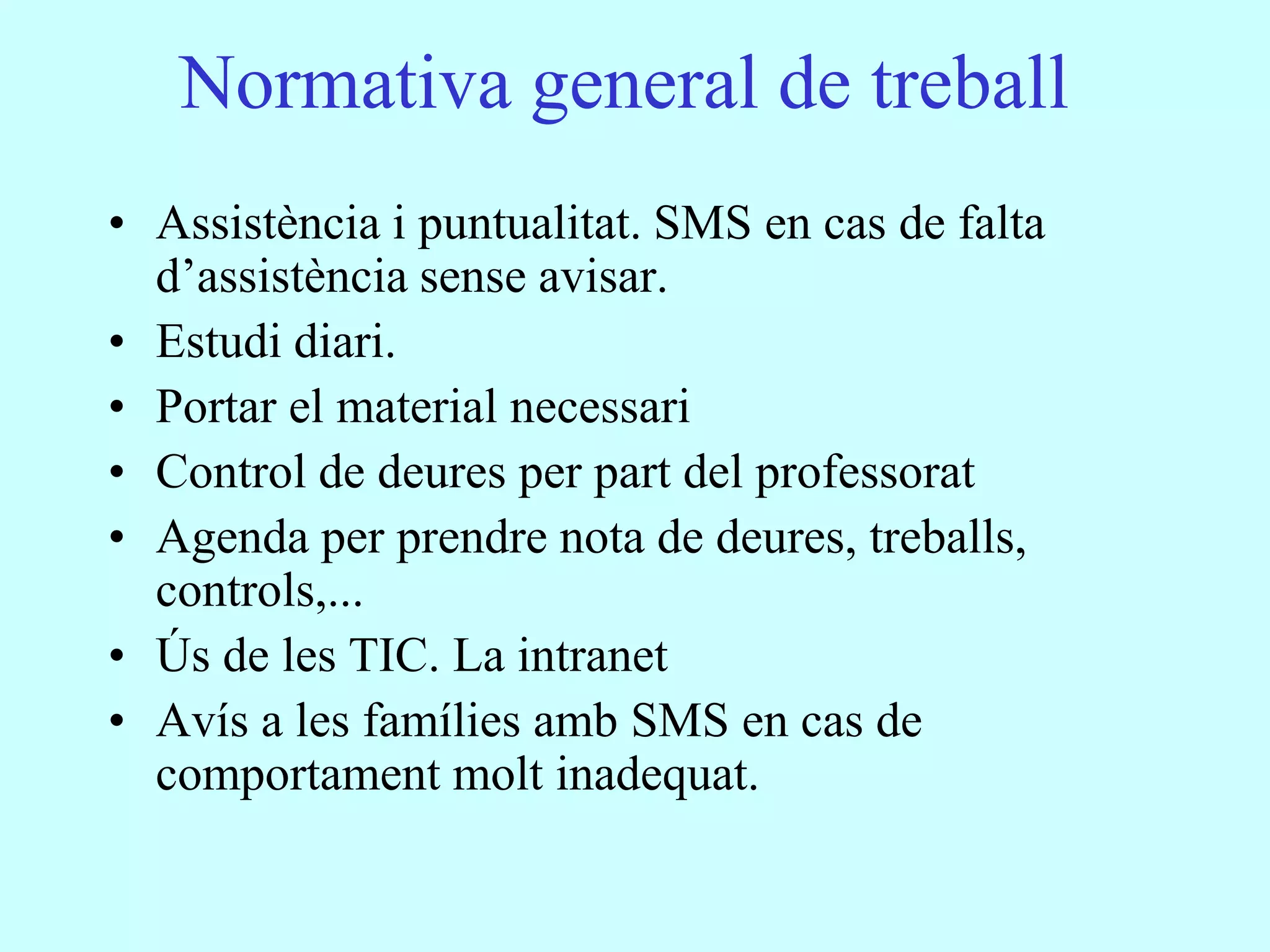 Normativa general de treball
• Assistència i puntualitat. SMS en cas de falta
  d’assistència sense avisar.
• Estudi diari.
• Portar el material necessari
• Control de deures per part del professorat
• Agenda per prendre nota de deures, treballs,
  controls,...
• Ús de les TIC. La intranet
• Avís a les famílies amb SMS en cas de
  comportament molt inadequat.
 