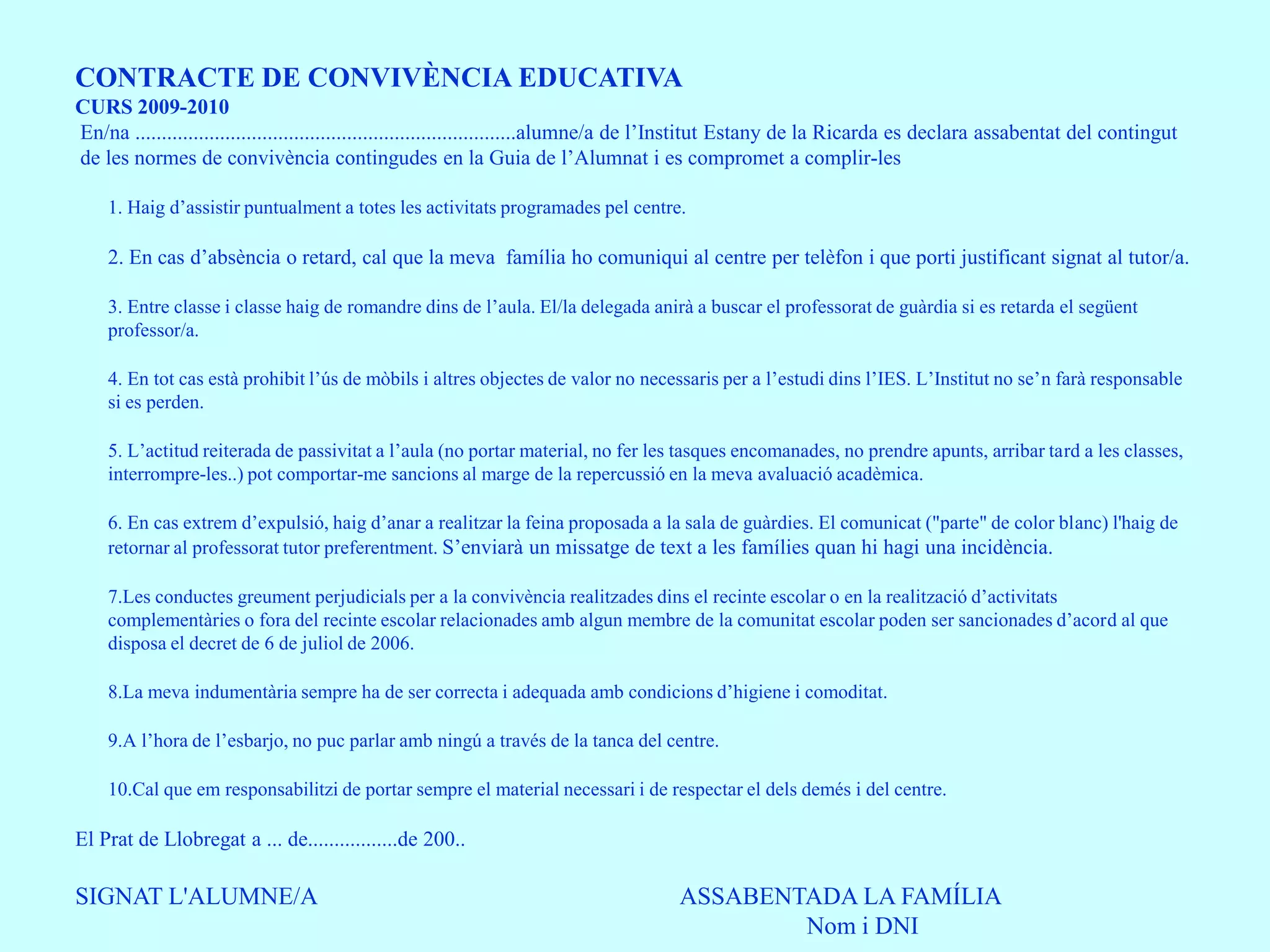CONTRACTE DE CONVIVÈNCIA EDUCATIVA
CURS 2009-2010
En/na ........................................................................alumne/a de l’Institut Estany de la Ricarda es declara assabentat del contingut
de les normes de convivència contingudes en la Guia de l’Alumnat i es compromet a complir-les

    1. Haig d’assistir puntualment a totes les activitats programades pel centre.

    2. En cas d’absència o retard, cal que la meva família ho comuniqui al centre per telèfon i que porti justificant signat al tutor/a.

    3. Entre classe i classe haig de romandre dins de l’aula. El/la delegada anirà a buscar el professorat de guàrdia si es retarda el següent
    professor/a.

    4. En tot cas està prohibit l’ús de mòbils i altres objectes de valor no necessaris per a l’estudi dins l’IES. L’Institut no se’n farà responsable
    si es perden.

    5. L’actitud reiterada de passivitat a l’aula (no portar material, no fer les tasques encomanades, no prendre apunts, arribar tard a les classes,
    interrompre-les..) pot comportar-me sancions al marge de la repercussió en la meva avaluació acadèmica.

    6. En cas extrem d’expulsió, haig d’anar a realitzar la feina proposada a la sala de guàrdies. El comunicat ("parte" de color blanc) l'haig de
    retornar al professorat tutor preferentment. S’enviarà un missatge de text a les famílies quan hi hagi una incidència.

    7.Les conductes greument perjudicials per a la convivència realitzades dins el recinte escolar o en la realització d’activitats
    complementàries o fora del recinte escolar relacionades amb algun membre de la comunitat escolar poden ser sancionades d’acord al que
    disposa el decret de 6 de juliol de 2006.

    8.La meva indumentària sempre ha de ser correcta i adequada amb condicions d’higiene i comoditat.

    9.A l’hora de l’esbarjo, no puc parlar amb ningú a través de la tanca del centre.

    10.Cal que em responsabilitzi de portar sempre el material necessari i de respectar el dels demés i del centre.

El Prat de Llobregat a ... de.................de 200..

SIGNAT L'ALUMNE/A                                                                     ASSABENTADA LA FAMÍLIA
                                                                                              Nom i DNI
 