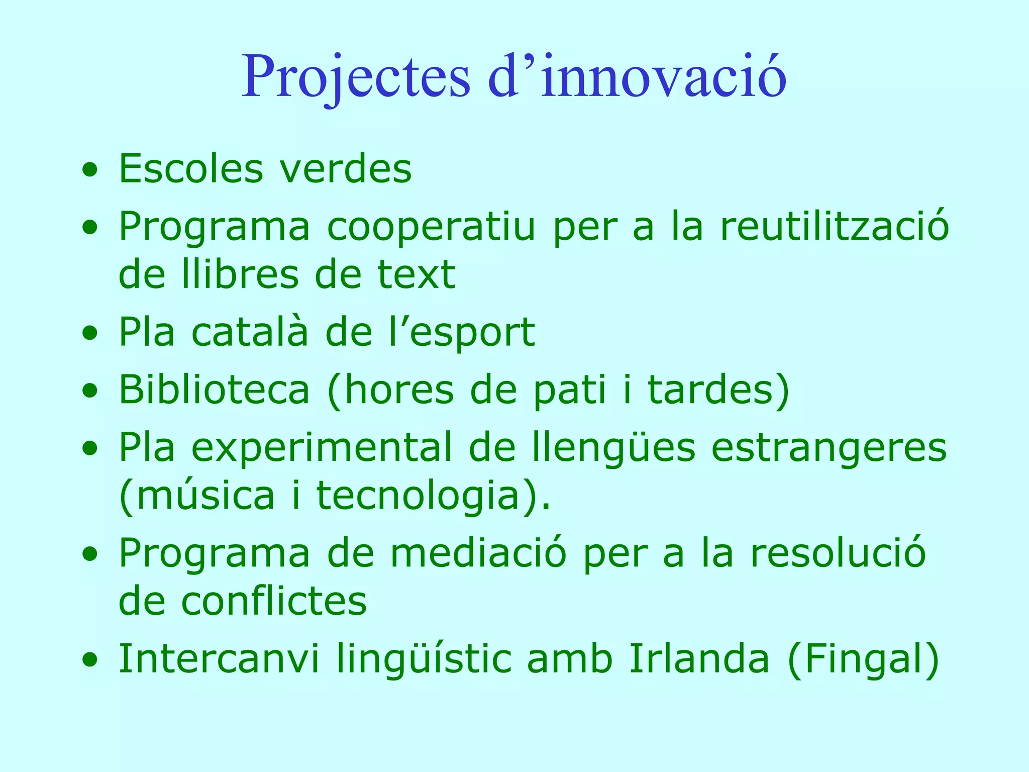 Projectes d’innovació
• Escoles verdes
• Programa cooperatiu per a la reutilització
  de llibres de text
• Pla català de l’esport
• Biblioteca (hores de pati i tardes)
• Pla experimental de llengües estrangeres
  (música i tecnologia).
• Programa de mediació per a la resolució
  de conflictes
• Intercanvi lingüístic amb Irlanda (Fingal)
 