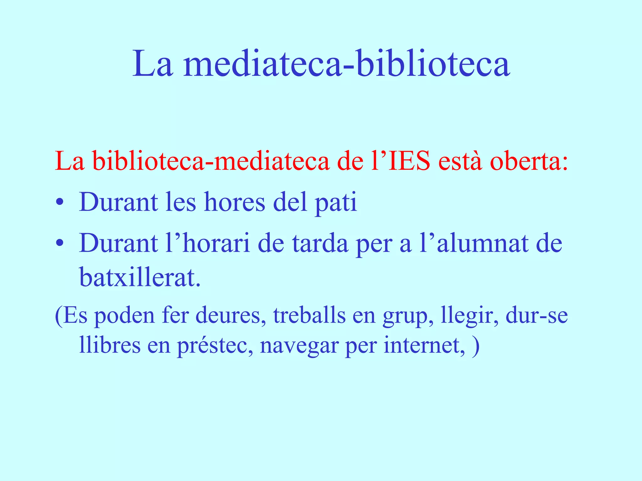 La mediateca-biblioteca

La biblioteca-mediateca de l’IES està oberta:
• Durant les hores del pati
• Durant l’horari de tarda per a l’alumnat de
  batxillerat.
(Es poden fer deures, treballs en grup, llegir, dur-se
  llibres en préstec, navegar per internet, )
 