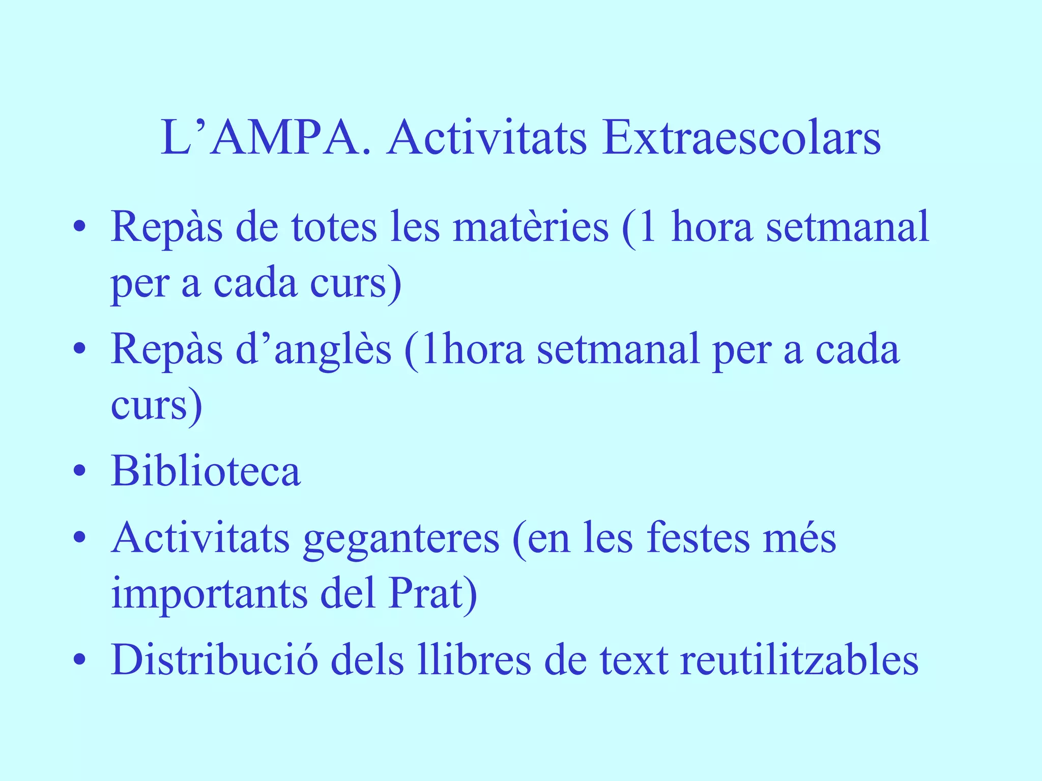 L’AMPA. Activitats Extraescolars
• Repàs de totes les matèries (1 hora setmanal
  per a cada curs)
• Repàs d’anglès (1hora setmanal per a cada
  curs)
• Biblioteca
• Activitats geganteres (en les festes més
  importants del Prat)
• Distribució dels llibres de text reutilitzables
 