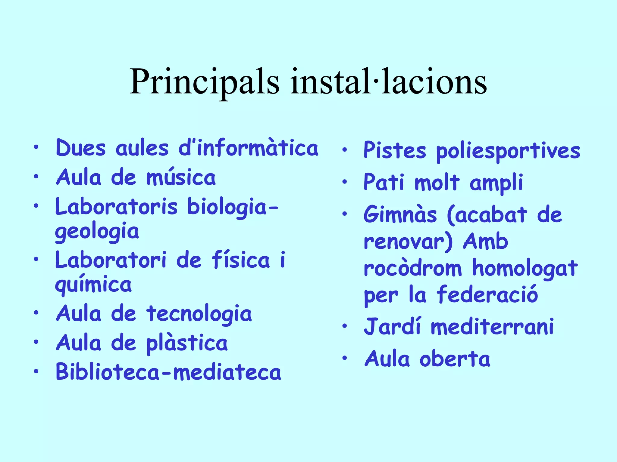Principals instal·lacions
• Dues aules d’informàtica   • Pistes poliesportives
• Aula de música             • Pati molt ampli
• Laboratoris biologia-      • Gimnàs (acabat de
  geologia                     renovar) Amb
• Laboratori de física i       rocòdrom homologat
  química                      per la federació
• Aula de tecnologia
                             • Jardí mediterrani
• Aula de plàstica
                             • Aula oberta
• Biblioteca-mediateca
 