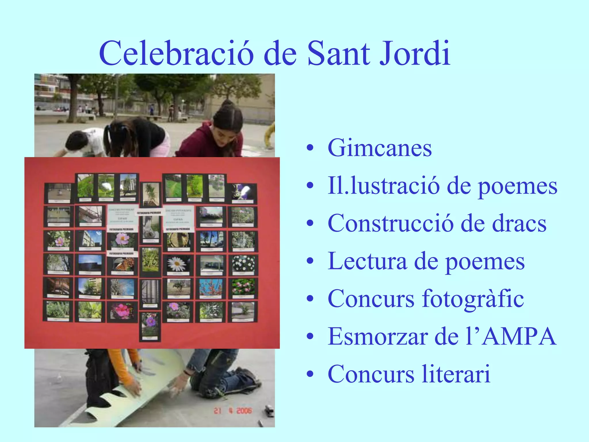 Celebració de Sant Jordi

              •   Gimcanes
              •   Il.lustració de poemes
              •   Construcció de dracs
              •   Lectura de poemes
              •   Concurs fotogràfic
              •   Esmorzar de l’AMPA
              •   Concurs literari
 