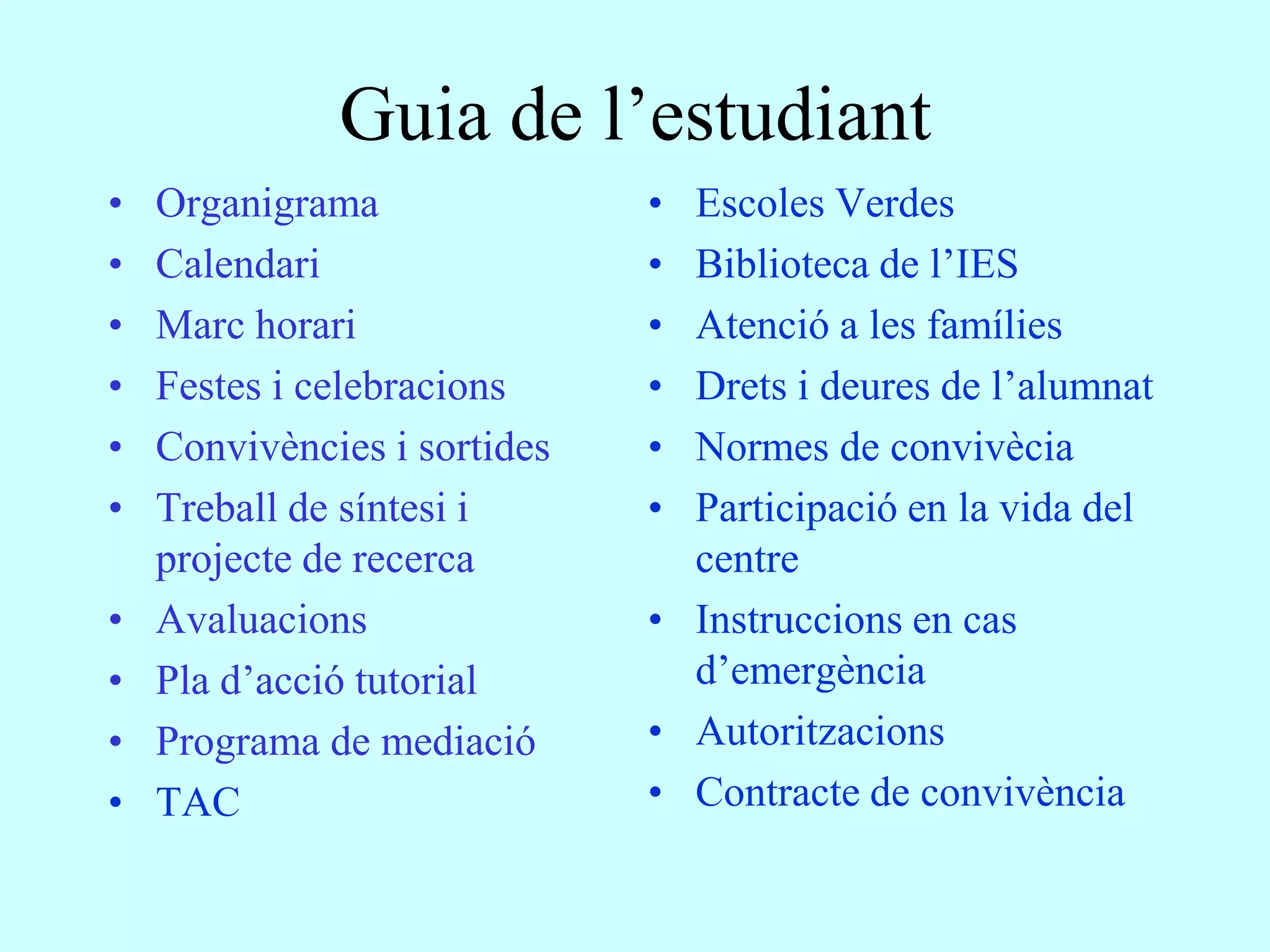 Guia de l’estudiant
•   Organigrama               • Escoles Verdes
•   Calendari                 • Biblioteca de l’IES
•   Marc horari               • Atenció a les famílies
•   Festes i celebracions     • Drets i deures de l’alumnat
•   Convivències i sortides   • Normes de convivècia
•   Treball de síntesi i      • Participació en la vida del
    projecte de recerca         centre
•   Avaluacions               • Instruccions en cas
•   Pla d’acció tutorial        d’emergència
•   Programa de mediació      • Autoritzacions
•   TAC                       • Contracte de convivència
 