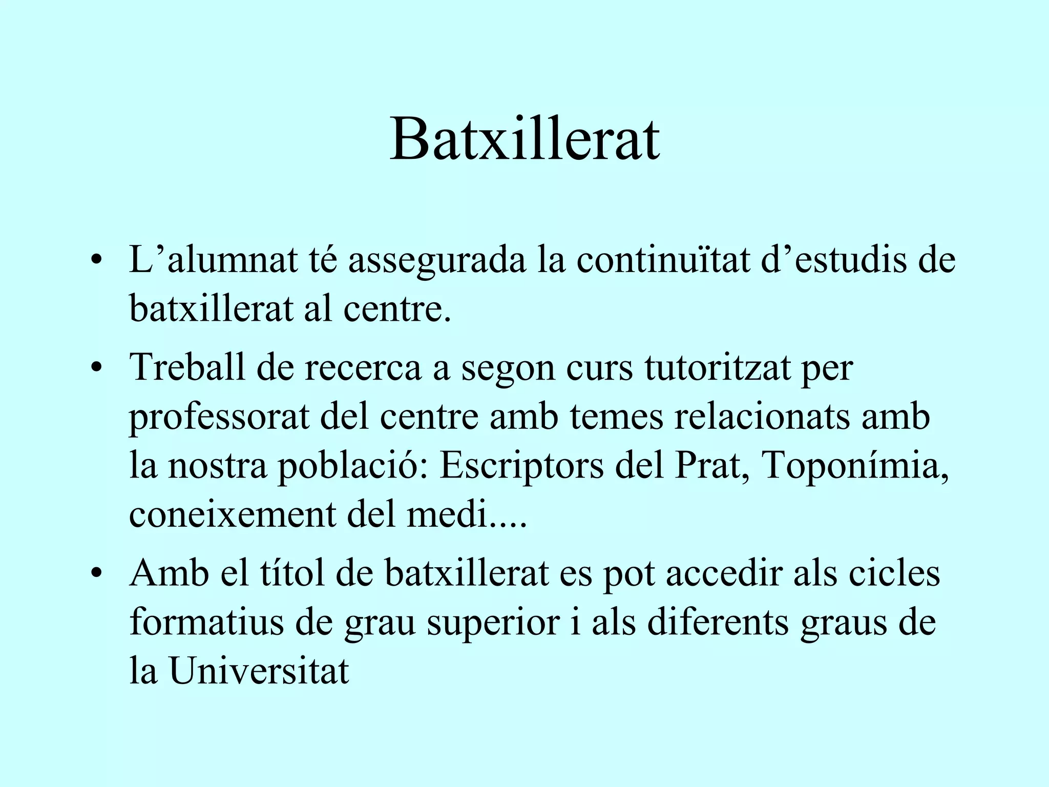 Batxillerat
• L’alumnat té assegurada la continuïtat d’estudis de
  batxillerat al centre.
• Treball de recerca a segon curs tutoritzat per
  professorat del centre amb temes relacionats amb
  la nostra població: Escriptors del Prat, Toponímia,
  coneixement del medi....
• Amb el títol de batxillerat es pot accedir als cicles
  formatius de grau superior i als diferents graus de
  la Universitat
 