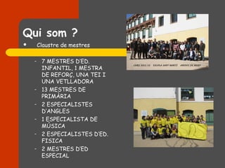 Qui som ?
       Claustre de mestres

    –    7 MESTRES D’ED.
         INFANTIL, 1 MESTRA
         DE REFORÇ, UNA TEI I
         UNA VETLLADORA
    –    13 MESTRES DE
         PRIMÀRIA
    –    2 ESPECIALISTES
         D’ANGLES
    –    1 ESPECIALISTA DE
         MÚSICA
    –    2 ESPECIALISTES D’ED.
         FISICA
    –    2 MESTRES D’ED
         ESPECIAL
 