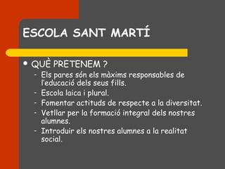 ESCOLA SANT MARTÍ

 QUÈ    PRETENEM ?
  –   Els pares són els màxims responsables de
      l’educació dels seus fills.
  –   Escola laica i plural.
  –   Fomentar actituds de respecte a la diversitat.
  –   Vetllar per la formació integral dels nostres
      alumnes.
  –   Introduir els nostres alumnes a la realitat
      social.
 