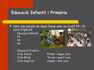 Educació Infantil i Primària


   Som una escola de dues línies amb un nivell P4 i 3r
    curs triplicat
    –   Educació Infantil:
    –   P3
    –   P4
    –   P5

    –   Educació Primària:
    –   Cicle Inicial        Primer i segon curs
    –   Cicle Mitjà          Tercer i quart curs
    –   Cicle Superior       Cinquè i sisè curs
 
