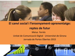 El canvi social i l’ensenyament-aprenentatge:
reptes de futur
Meius Ferrés
Unitat de Comunicació Digital Universitat de Girona
Jornada de Portes Obertes 2015
 