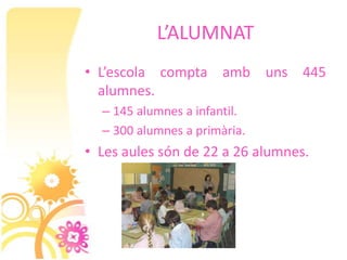 L’ALUMNAT
• L’escola compta amb uns 445
  alumnes.
  – 145 alumnes a infantil.
  – 300 alumnes a primària.
• Les aules són de 22 a 26 alumnes.
 